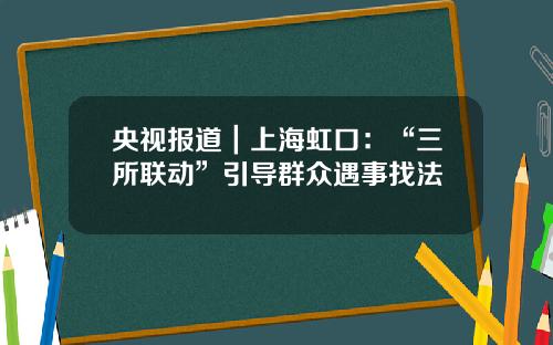 央视报道｜上海虹口：“三所联动”引导群众遇事找法