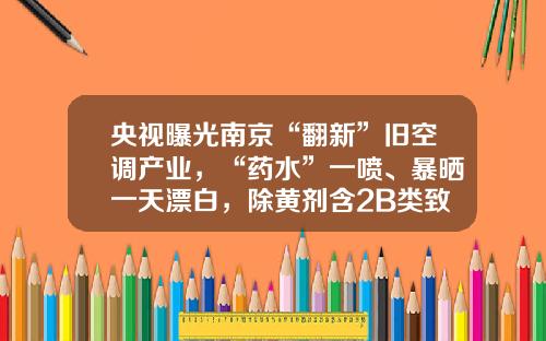 央视曝光南京“翻新”旧空调产业，“药水”一喷、暴晒一天漂白，除黄剂含2B类致癌物，清洗剂可麻痹中枢神经