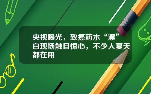 央视曝光，致癌药水“漂”白现场触目惊心，不少人夏天都在用