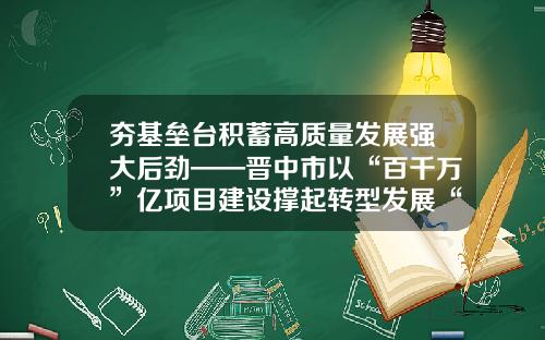 夯基垒台积蓄高质量发展强大后劲——晋中市以“百千万”亿项目建设撑起转型发展“四梁八柱”