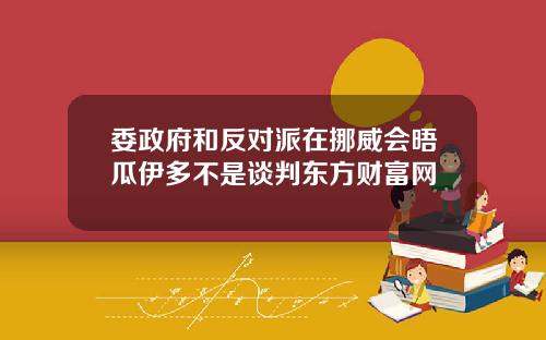 委政府和反对派在挪威会晤瓜伊多不是谈判东方财富网