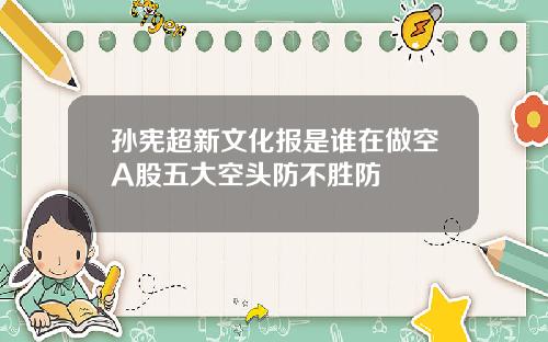 孙宪超新文化报是谁在做空A股五大空头防不胜防