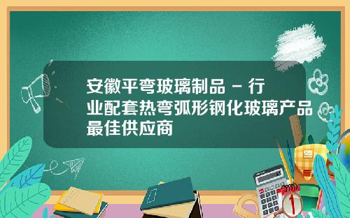 安徽平弯玻璃制品 - 行业配套热弯弧形钢化玻璃产品最佳供应商