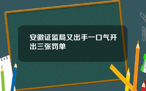 安徽证监局又出手一口气开出三张罚单