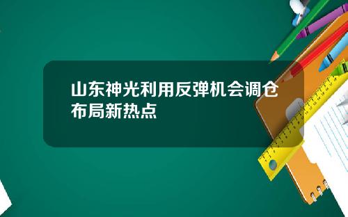 山东神光利用反弹机会调仓布局新热点