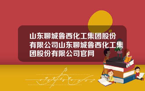 山东聊城鲁西化工集团股份有限公司山东聊城鲁西化工集团股份有限公司官网