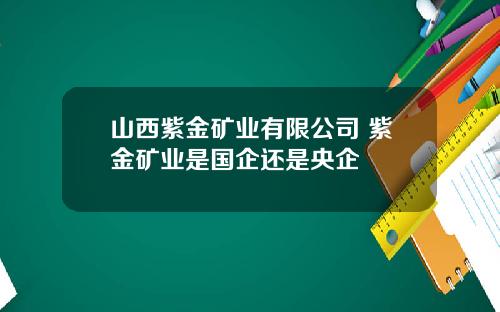 山西紫金矿业有限公司 紫金矿业是国企还是央企