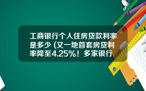 工商银行个人住房贷款利率是多少 (又一地首套房贷利率降至4.25%！多家银行额度充裕)