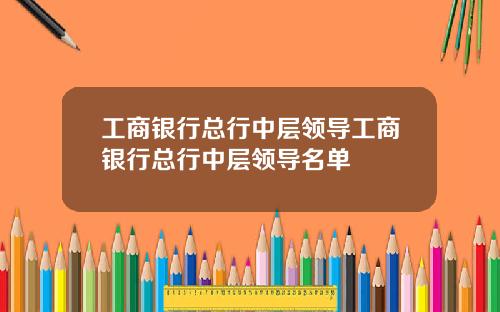 工商银行总行中层领导工商银行总行中层领导名单