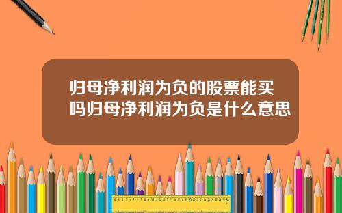归母净利润为负的股票能买吗归母净利润为负是什么意思