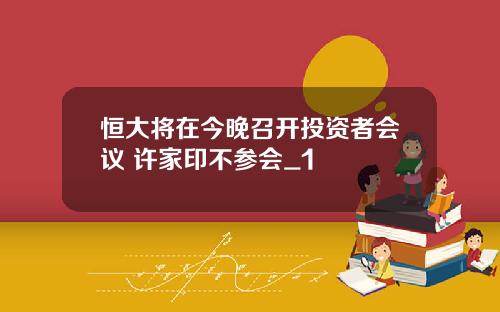 恒大将在今晚召开投资者会议 许家印不参会_1