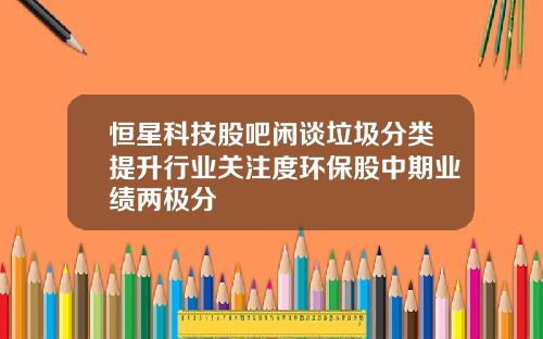 恒星科技股吧闲谈垃圾分类提升行业关注度环保股中期业绩两极分
