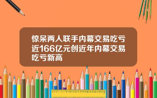 惊呆两人联手内幕交易吃亏近166亿元创近年内幕交易吃亏新高