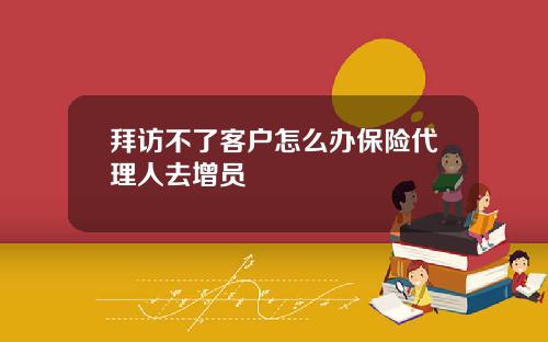 拜访不了客户怎么办保险代理人去增员