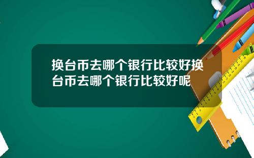 换台币去哪个银行比较好换台币去哪个银行比较好呢