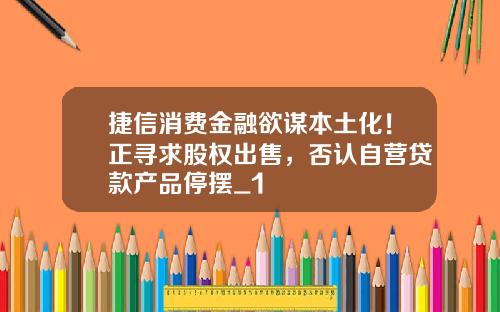 捷信消费金融欲谋本土化！正寻求股权出售，否认自营贷款产品停摆_1