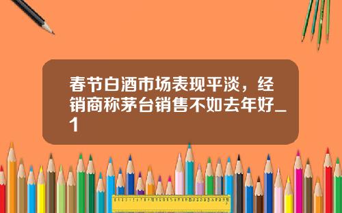 春节白酒市场表现平淡，经销商称茅台销售不如去年好_1