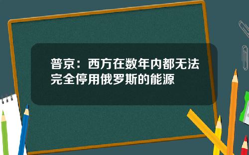 普京：西方在数年内都无法完全停用俄罗斯的能源