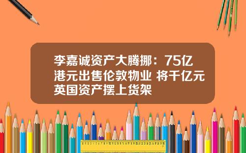 李嘉诚资产大腾挪：75亿港元出售伦敦物业 将千亿元英国资产摆上货架