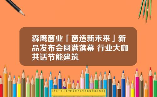 森鹰窗业「窗造新未来」新品发布会圆满落幕 行业大咖共话节能建筑