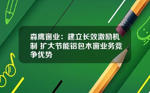 森鹰窗业：建立长效激励机制 扩大节能铝包木窗业务竞争优势