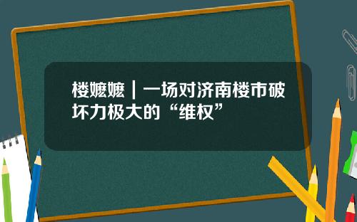 楼嬷嬷｜一场对济南楼市破坏力极大的“维权”