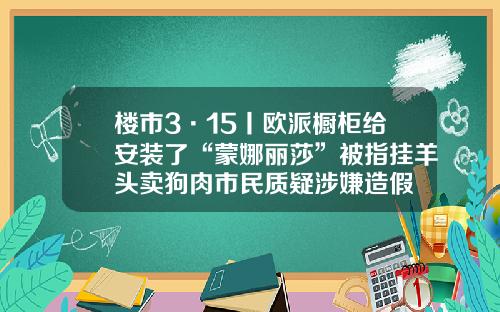 楼市3·15丨欧派橱柜给安装了“蒙娜丽莎”被指挂羊头卖狗肉市民质疑涉嫌造假
