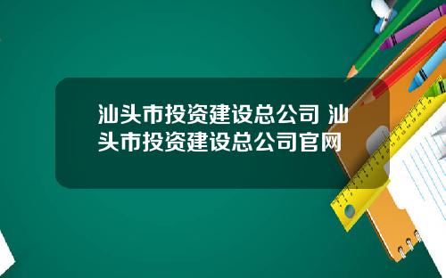 汕头市投资建设总公司 汕头市投资建设总公司官网