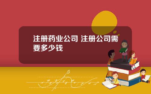 注册药业公司 注册公司需要多少钱