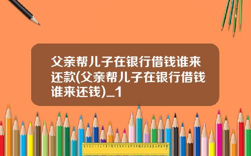 父亲帮儿子在银行借钱谁来还款(父亲帮儿子在银行借钱谁来还钱)_1