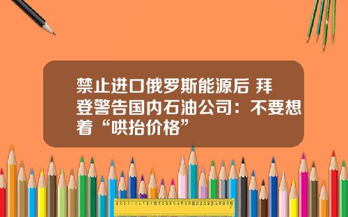 禁止进口俄罗斯能源后 拜登警告国内石油公司：不要想着“哄抬价格”