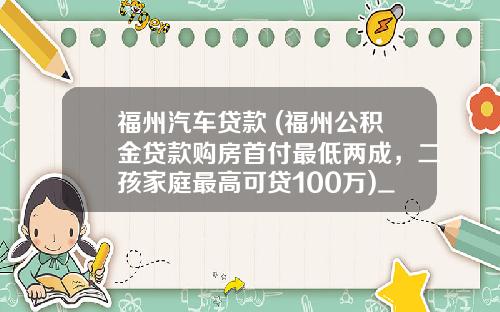 福州汽车贷款 (福州公积金贷款购房首付最低两成，二孩家庭最高可贷100万)_1