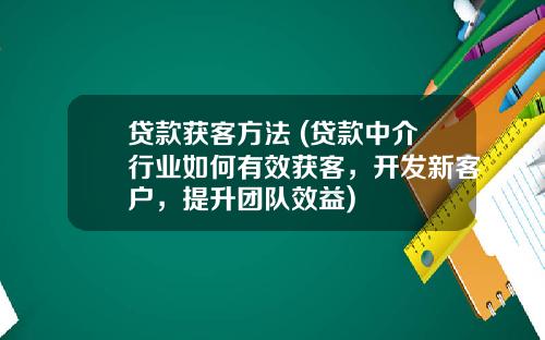 贷款获客方法 (贷款中介行业如何有效获客，开发新客户，提升团队效益)