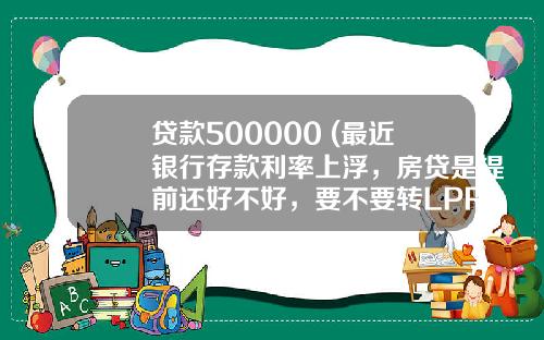 贷款500000 (最近银行存款利率上浮，房贷是提前还好不好，要不要转LPR呢)