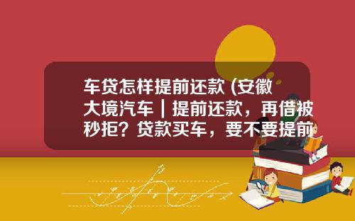 车贷怎样提前还款 (安徽大境汽车｜提前还款，再借被秒拒？贷款买车，要不要提前还款)_1
