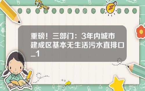 重磅！三部门：3年内城市建成区基本无生活污水直排口_1