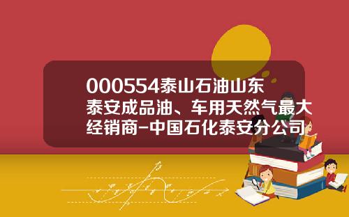 000554泰山石油山东泰安成品油、车用天然气最大经销商-中国石化泰安分公司【新闻】