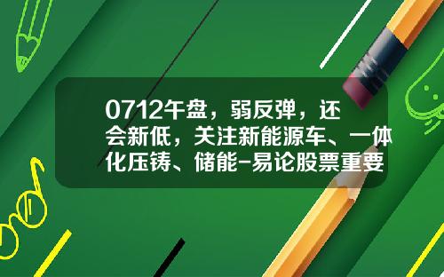 0712午盘，弱反弹，还会新低，关注新能源车、一体化压铸、储能-易论股票重要资讯【新闻】