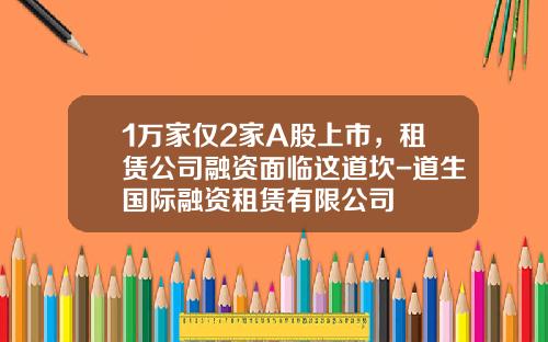 1万家仅2家A股上市，租赁公司融资面临这道坎-道生国际融资租赁有限公司