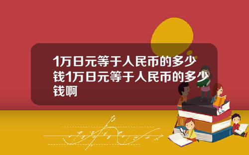 1万日元等于人民币的多少钱1万日元等于人民币的多少钱啊