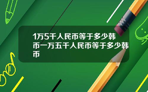 1万5千人民币等于多少韩币一万五千人民币等于多少韩币