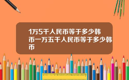 1万5千人民币等于多少韩币一万五千人民币等于多少韩币