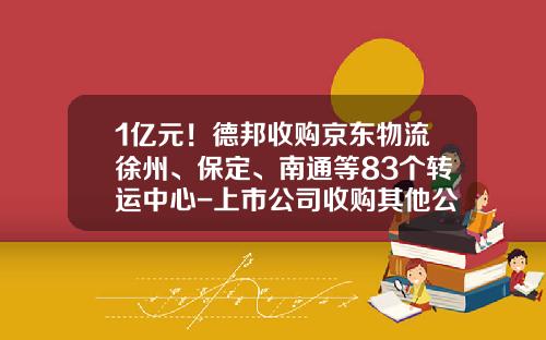 1亿元！德邦收购京东物流徐州、保定、南通等83个转运中心-上市公司收购其他公司