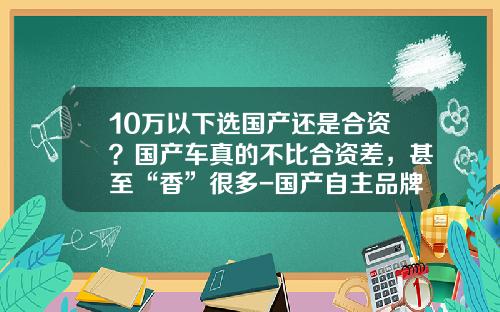 10万以下选国产还是合资？国产车真的不比合资差，甚至“香”很多-国产自主品牌ABcD占有多少市场