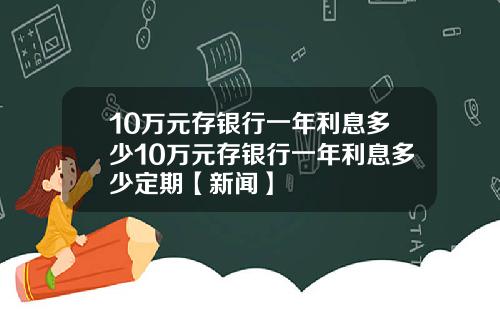 10万元存银行一年利息多少10万元存银行一年利息多少定期【新闻】