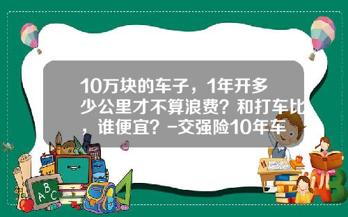 10万块的车子，1年开多少公里才不算浪费？和打车比，谁便宜？-交强险10年车多少钱【新闻】