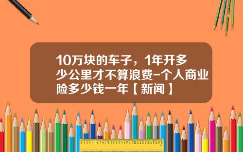 10万块的车子，1年开多少公里才不算浪费-个人商业险多少钱一年【新闻】