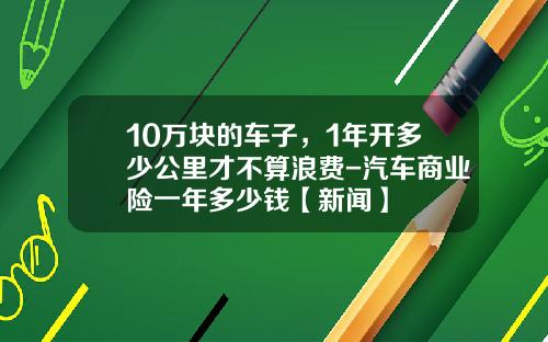 10万块的车子，1年开多少公里才不算浪费-汽车商业险一年多少钱【新闻】