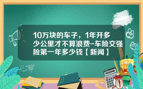 10万块的车子，1年开多少公里才不算浪费-车险交强险第一年多少钱【新闻】