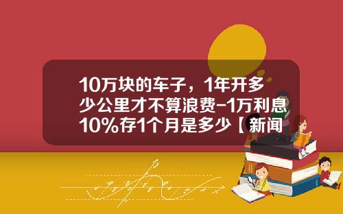 10万块的车子，1年开多少公里才不算浪费-1万利息10%存1个月是多少【新闻】